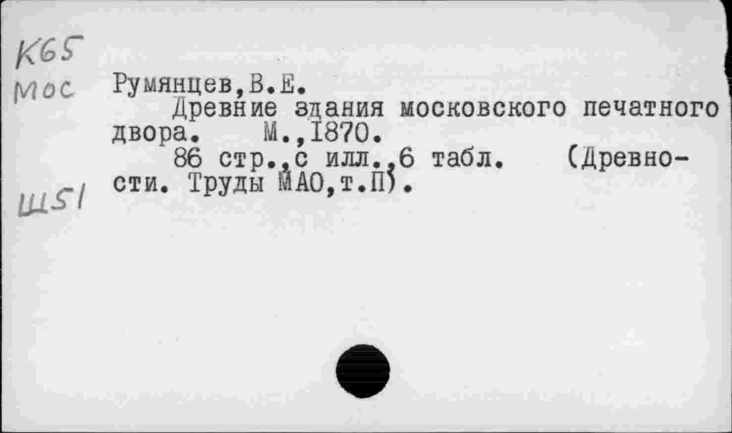 ﻿KGS’
(WOC
UJ.S’I
Румянцев,В.В.
Древние здания московского печатного двора. М.,1870.
86 стр.,с илл.,6 табл. (Древности. Труды МАО,т.П).